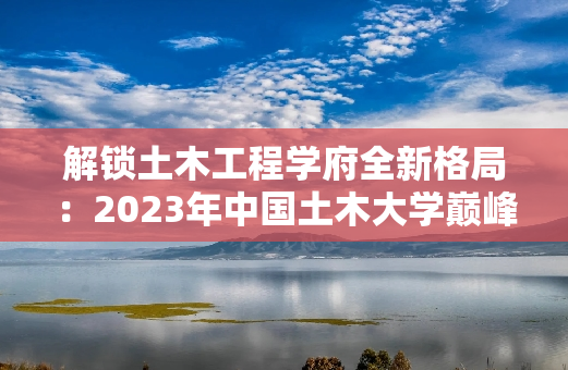 解锁土木工程学府全新格局：2023年中国土木大学巅峰榜