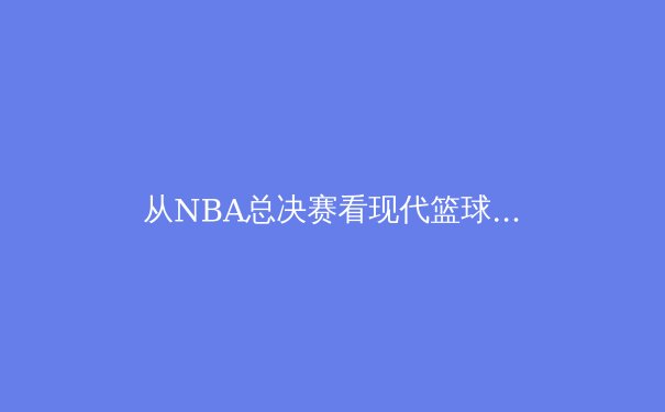 从NBA总决赛看现代篮球的战术演变与球员价值重构